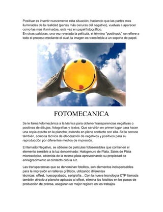 Positivar es invertir nuevamente esta situación, haciendo que las partes mas
iluminadas de la realidad (partes más oscuras del negativo), vuelvan a aparecer
como las más iluminadas, esta vez en papel fotográfico.
En otras palabras, una vez revelada la película, el término "positivado" se refiere a
todo el proceso mediante el cual, la imagen es transferida a un soporte de papel.




                      FOTOMECANICA
Se le llama fotomecánica a la técnica para obtener transparencias negativas o
positivas de dibujos, fotografías y textos. Que servirán en primer lugar para hacer
una copia exacta en la plancha, estando en pleno contacto con ella. Se le conoce
también, como la técnica de elaboración de negativos y positivos para su
reproducción por diferentes medios de impresión.

El llamado Negativo, se obtiene de películas fotosensibles que contienen el
elemento sensible a la luz denominado: Halogenuro de Plata. Sales de Plata
microscópica, obtenida de la misma plata aprovechando su propiedad de
ennegrecimiento al contacto con la luz.

Las transparencias que se denominan fotolitos, son elementos indispensables
para la impresión en talleres gráficos, utilizando diferentes
técnicas: offset, huecograbado, serigrafía…Con la nueva tecnología CTP llamada
también directo a plancha aplicado al offset, elimina los fotolitos en los pasos de
producción de prensa, aseguran un mejor registro en los trabajos
 