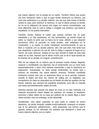 una buena relación con la pareja de su madre. También refiere que posee
una leve frustración dado a que el lugar donde transcurrió su infancia, una
casa que pertenecía a su abuela materna, una vez que esta muere, la familia
vendió la casa para distribuir la herencia, lo que le afecto porque su familia
se vio en la obligación de buscar otro hogar con menos comodidades, una
zona altamente rural, lo cual lo obligó a congelar sus estudios, que hasta la
actualidad, no ha podido retomarlos.
También mostró tristeza al contar que aunque siempre fue un buen
estudiante y un hijo respetuoso, en una oportunidad, ya siendo mayor de
edad, su madre le pidió que se fuera de la casa, debido a una situación
económica difícil, el paciente no tenía empleo, solo estudiaba en la
universidad, y su madre no podía mantenerlo económicamente, lo que lo
llevó a mudarse con su abuela paterna, sitio del cual años más tarde tuvo
que abandonar a petición de una tía, esto lo obligó a regresar al hogar de su
mamá. Se pudo observar, tristeza en sus ojos durante el relato de esta esta
etapa de su vida, expresó que le afecto mucho que su tía lo haya sacado de
la vivienda de su abuela, sin ninguna consideración.
Otra de las etapas de su historia que le produce mucha tristeza, llegando
inclusive a manifestarla con lágrimas, fue el rompimiento con su novia hace
aproximadamente 3 años, dice haberse enamorado y esta lo abandonó sin
explicación. Actualmente, no tiene pareja sentimental, se siente solo y
ansioso de encontrar una nueva relación amorosa. También manifiesta
frustración porque cree que su apariencia física no se lo permite, inclusive
durante la etapa del liceo fue víctima de bulling por su delgadez, sus
compañeros de clase se acercaban por el interés de este los ayudara con las
tareas, expresa que siempre fue excelente estudiante, pero ello no impedía
que fuese permanentemente objeto de burla.
Además expresó que durante una etapa de crisis en su vida, motivado a la
situación económica, haber dejado los estudios, sin empleo, la desilusión
amorosa y haber salido de su casa por petición de la madre, llegó a tener
ideas suicidas, mas sin embargo, no las desarrolló.
Actualmente, cree haber superado en gran parte su estado de ánimo
depresivo, se siente tranquilo, estable emocionalmente, consiguió un empleo
que le ha generado satisfacciones, está estudiando una carrera que le
agrada, aunque no ha retomado los estudios que abandonó y tiene una
buena relación afectiva con su madre.
 