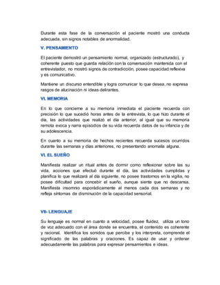 Durante esta fase de la conversación el paciente mostró una conducta
adecuada, sin signos notables de anormalidad.
El paciente demostró un pensamiento normal, organizado (estructurado), y
coherente puesto que guarda relación con la conversación mantenida con el
entrevistador, no mostró signos de contradicción, posee capacidad reflexiva
y es comunicativo.
Mantiene un discurso entendible y logra comunicar lo que desea, no expresa
rasgos de alucinación ni ideas delirantes.
En lo que concierne a su memoria inmediata el paciente recuerda con
precisión lo que sucedió horas antes de la entrevista, lo que hizo durante el
día, las actividades que realizó el día anterior, al igual que su memoria
remota evoca y narra episodios de su vida recuerda datos de su infancia y de
su adolescencia.
En cuanto a su memoria de hechos recientes recuerda sucesos ocurridos
durante las semanas y días anteriores, no presentando anomalía alguna.
Manifiesta realizar un ritual antes de dormir como reflexionar sobre las su
vida, acciones que efectuó durante el día, las actividades cumplidas y
planifica lo que realizará al día siguiente, no posee trastornos en la vigilia, no
posee dificultad para concebir el sueño, aunque siente que no descansa.
Manifiesta insomnio esporádicamente al menos cada dos semanas y no
refleja síntomas de disminución de la capacidad sensorial.
Su lenguaje es normal en cuanto a velocidad, posee fluidez, utiliza un tono
de voz adecuado con el área donde se encuentra, el contenido es coherente
y racional. Identifica los sonidos que percibe y los interpreta, comprende el
significado de las palabras y oraciones. Es capaz de usar y ordenar
adecuadamente las palabras para expresar pensamientos e ideas.
 