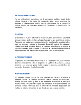 No se evidenciaron alteraciones de la percepción auditiva, visual, táctil,
olfativa, térmica y del gusto. No manifiesta haber tenido episodios de
ilusiones ni alucinaciones, ningún tipo de alteraciones de la percepción
durante su vida. No manifiesta Hipnagogia (al dormir) ni Hipnopómpia (al
despertar);
El paciente se muestra adaptado a la realidad, tiene concordancia y claridad
en sus metas a corto, mediano y largo plazo, por lo que su juicio es normal.
Reconoce sus problemas, muestra disposición en afrontarlos y solucionarlos,
para no sentirse frustrado o depresivo. Demostró durante la entrevista,
conocer que hacía antes de llegar a la consulta, cómo llegó a la consulta y
que hará después de la consulta. El paciente no ha tenido alucinaciones ni
ideas delirantes que puedan indicar perdida del juicio o de la realidad.
El paciente no demuestra alteraciones de la Psicomotricidad, sus acciones
denotan concordancia entre lo corporal y lo visiblemente psíquico. Aunque
presenta con un cierto grado visible rasgos de acatisia, acentuándose en
momentos de tensión durante la consulta.
El paciente mostró rasgos de una personalidad pacifica, ecuánime y
tranquila, acorde al contexto ambiental, parece controlar su emociones,
aunque no evita sonreír y llorar si es necesario, no obstante lo hace con
mucho control. No presenta signos de trastornos de la personalidad. Es
sociable, denota confianza con el entrevistador, muestra disposición en
realizar un próximo encuentro, lo que denota ser una persona positiva.
 