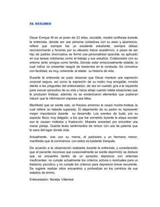 Oscar Enrique M es un joven de 23 años, sociable, mostró confianza durante
la entrevista, denota ser una persona cuidadosa con su aseo y apariencia,
refiere que siempre fue un excelente estudiante, siempre obtuvo
reconocimiento y honores por su elevado índice académico, a pesar de ser
hijo de padres divorciados se formó una personalidad apacible, es aplicado
en sus tareas cotidianas como el trabajo y sus estudios. Colaborador con su
entorno tanto amigos como familia. Denota estar emocionalmente estable, lo
cual indica no presentar rasgos de trastornos en la conducta. Se comunica
con facilidad, es muy coherente al relatar su historia de vida.
Durante la entrevista se pudo observar que Oscar mantuvo una expresión
corporal segura, así como la expresión de su rostro muy amigable, mirada
atenta a las preguntas del entrevistador, de vez en cuando gira a la izquierda
para evocar episodios de su vida y hacia abajo cuando relata situaciones que
le producen tristeza, además no se evidenciaron elementos que pudieran
inducir que la información expresa sea falsa.
Manifestó que se siente solo, un fracaso amoroso le causó mucha tristeza, la
cual refiere no haberla superado. El alejamiento de su padre no representó
mayor importancia durante su desarrollo. Los eventos de burla, por su
aspecto físico muy delgado, a los que fue sometido durante la etapa escolar
aun le causan molestia y frustración. Muestra ansiedad por encontrar una
nueva pareja. Guarda leves sentimientos de rencor con una tía paterna que
lo saco del lugar donde vivía.
Actualmente, vive con su mama, el padrastro y un hermano menor,
manifiesto que la convivencia con estos es bastante tranquila.
De acuerdo a la observación realizada durante la entrevista, y considerando
que el paciente reconoce que ocasionalmente se siente deprimido se deduce
que se encuentra dentro de un episodio depresivo con síntomas
insuficientes: no cumple actualmente los criterios activos o residuales para un
trastorno psicótico y no cumple los criterios para depresión breve recurrente.
Se sugiere realizar otros encuentros y profundizar en los cambios de sus
estados de ánimo.
Entrevistador: Norelys Villarreal
 