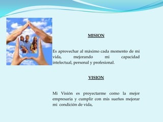 MISION


Es aprovechar al máximo cada momento de mi
vida,        mejorando        mi     capacidad
intelectual, personal y profesional.


                  VISION


Mi Visión es proyectarme como la mejor
empresaria y cumplir con mis sueños mejorar
mi condición de vida,
 