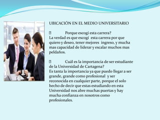 UBICACIÓN EN EL MEDIO UNIVERSITARIO

         Porque escogí esta carrera?
La verdad es que escogí esta carrera por que
quiero y deseo, tener mejores ingreso, y mucha
mas capacidad de liderar y escalar muchos mas
peldaños.

         Cuál es la importancia de ser estudiante
de la Universidad de Cartagena?
Es tanta la importancia ya que puedo llegar a ser
grande, grande como profesional y ser
reconocida en cualquier parte, porque el solo
hecho de decir que estas estudiando en esta
Universidad nos abre muchas puertas y hay
mucha confianza en nosotros como
profesionales.
 