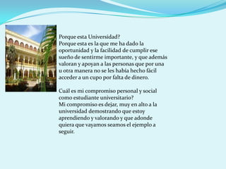 Porque esta Universidad?
Porque esta es la que me ha dado la
oportunidad y la facilidad de cumplir ese
sueño de sentirme importante, y que además
valoran y apoyan a las personas que por una
u otra manera no se les había hecho fácil
acceder a un cupo por falta de dinero.

Cuál es mi compromiso personal y social
como estudiante universitario?
Mi compromiso es dejar, muy en alto a la
universidad demostrando que estoy
aprendiendo y valorando y que adonde
quiera que vayamos seamos el ejemplo a
seguir.
 