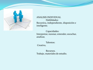 ANALISIS INDIVIDUAL
          Habilidades:
Recursiva, independiente, disposición e
inteligente.

          Capacidades:
Interpretar, razonar, entender, escuchar,
analizar,

         Talentos:
Creativa,

         Recursos.
Trabajo, materiales de estudio.
 