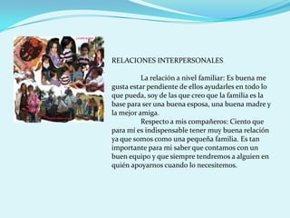 RELACIONES INTERPERSONALES

          La relación a nivel familiar: Es buena me
gusta estar pendiente de ellos ayudarles en todo lo
que pueda, soy de las que creo que la familia es la
base para ser una buena esposa, una buena madre y
la mejor amiga.
          Respecto a mis compañeros: Ciento que
para mí es indispensable tener muy buena relación
ya que somos como una pequeña familia. Es tan
importante para mi saber que contamos con un
buen equipo y que siempre tendremos a alguien en
quién apoyarnos cuando lo necesitemos.
 