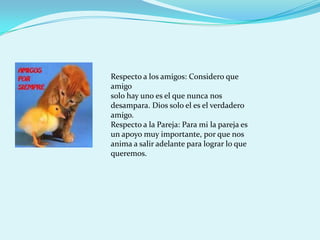 Respecto a los amigos: Considero que
amigo
solo hay uno es el que nunca nos
desampara. Dios solo el es el verdadero
amigo.
Respecto a la Pareja: Para mi la pareja es
un apoyo muy importante, por que nos
anima a salir adelante para lograr lo que
queremos.
 