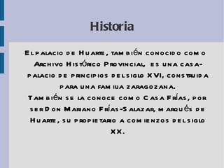 Historia El palacio de Huarte, también conocido como Archivo Histórico Provincial,  es una casa-palacio de principios del siglo XVI, construida para una familia zaragozana. También se la conoce como Casa Frías, por ser Don Mariano Frías-Salazar, marqués de Huarte, su propietario a comienzos del siglo XX. 