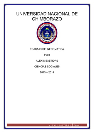 UNIVERSIDAD NACIONAL DE
CHIMBORAZO

TRABAJO DE INFORMATICA
POR
ALEXIS BASTIDAS
CIENCIAS SOCIALES
2013 – 2014

ALEXIS BASTIDAS

Página 1

 