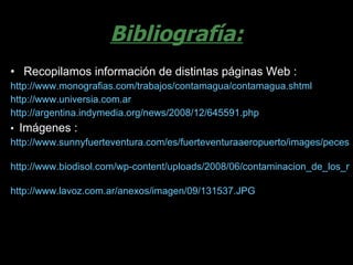 Bibliografía: Recopilamos información de distintas páginas Web : http://www.monografias.com/trabajos/contamagua/contamagua.shtml   http://www.universia.com.ar http://argentina.indymedia.org/news/2008/12/645591.php •  Imágenes : http://www.sunnyfuerteventura.com/es/fuerteventuraaeropuerto/images/peces.jpg   http://www.biodisol.com/wp-content/uploads/2008/06/contaminacion_de_los_rios_mortandad_de_peces_por_contaminacion.jpg   http://www.lavoz.com.ar/anexos/imagen/09/131537.JPG   