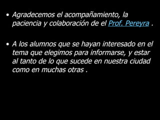 Agradecemos el acompañamiento, la paciencia y colaboración de el  Prof. Pereyra  . A los alumnos que se hayan interesado en el tema que elegimos para informarse, y estar al tanto de lo que sucede en nuestra ciudad como en muchas otras . 