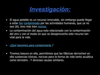 Investigación: El agua potable es un recurso renovable, sin embargo puede llegar a estar  tan   contaminada  por las actividades humanas, que ya no sea útil, sino más bien  nociva. La contaminación del agua esta relacionado con la contaminación del aire y con el modo en que se desaprovecha este recurso tan vital para la vida. ¿Qué hacemos para contaminarla ? Tiramos basura en ella, permitimos que las fábricas derrochen en ella sustancias tóxicas, nocivas para la forma de vida tanto acuática como terrestre . Y diversas causas similares. 