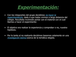 Experimentación: Con los integrantes del grupo decidimos  no hacer la experimentación , dado a que todos vivimos a larga distancia del colegio. Resultaba incómodo portar con el material con el cual íbamos a hacer el experimento- El objetivo era realizar la experiencia y comprobar o no, nuestra hipótesis. Por lo tanto al no realizarla decidimos basarnos solamente en una  investigación teórica  acerca de la temática elegida. 