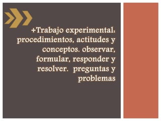 +Trabajo experimental:
procedimientos, actitudes y
conceptos. observar,
formular, responder y
resolver. preguntas y
problemas
 