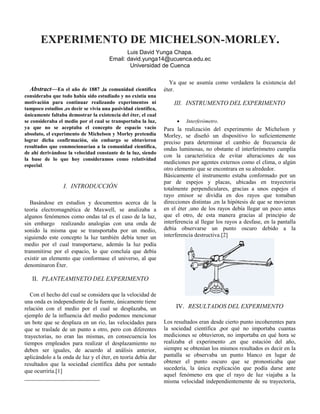 EXPERIMENTO DE MICHELSON-MORLEY.
Luis David Yunga Chapa.
Email: david.yunga14@ucuenca.edu.ec
Universidad de Cuenca


Abstract—En el año de 1887 ,la comunidad científica
consideraba que todo había sido estudiado y no existía una
motivación para continuar realizando experimentos ni
tampoco estudios ,es decir se vivía una pasividad científica,
únicamente faltaba demostrar la existencia del éter, el cual
se consideraba el medio por el cual se transportaba la luz,
ya que no se aceptaba el concepto de espacio vacío
absoluto, el experimento de Michelson y Morley pretendía
lograr dicha confirmación, sin embargo se obtuvieron
resultados que conmocionarían a la comunidad científica,
de ahí derivándose la velocidad constante de la luz, siendo
la base de lo que hoy consideramos como relatividad
especial.

I. INTRODUCCIÓN
Basándose en estudios y documentos acerca de la
teoría electromagnética de Maxwell, se analizaba a
algunos fenómenos como ondas tal es el caso de la luz,
sin embargo realizando analogías con una onda de
sonido la misma que se transportaba por un medio,
siguiendo este concepto la luz también debía tener un
medio por el cual transportarse, además la luz podía
transmitirse por el espacio, lo que concluía que debía
existir un elemento que conformase el universo, al que
denominaron Éter.

Ya que se asumía como verdadera la existencia del
éter.

III. INSTRUMENTO DEL EXPERIMENTO


Interferómetro.

Para la realización del experimento de Michelson y
Morley, se diseñó un dispositivo lo suficientemente
preciso para determinar el cambio de frecuencia de
ondas luminosas, no obstante el interferómetro cumplía
con la característica de evitar alteraciones de sus
mediciones por agentes externos como el clima, o algún
otro elemento que se encontrara en su alrededor.
Básicamente el instrumento estaba conformado por un
par de espejos y placas, ubicadas en trayectoria
totalmente perpendiculares, gracias a unos espejos el
rayo emisor se dividía en dos rayos que tomaban
direcciones distintas ,en la hipótesis de que se movieran
en el éter ,uno de los rayos debía llegar un poco antes
que el otro, de esta manera gracias al principio de
interferencia al llegar los rayos a desfase, en la pantalla
debía observarse un punto oscuro debido a la
interferencia destructiva.[2]

II. PLANTEAMINETO DEL EXPERIMENTO
Con el hecho del cual se considera que la velocidad de
una onda es independiente de la fuente, únicamente tiene
relación con el medio por el cual se desplazaba, un
ejemplo de la influencia del medio podemos mencionar
un bote que se desplaza en un rio, las velocidades para
que se traslade de un punto a otro, pero con diferentes
trayectorias, no eran las mismas, en consecuencia los
tiempos empleados para realizar el desplazamiento no
deben ser iguales, de acuerdo al análisis anterior,
aplicándolo a la onda de luz y el éter, en teoría debía dar
resultados que la sociedad científica daba por sentado
que ocurriría.[1]

IV. RESULTADOS DEL EXPERIMENTO
Los resultados eran desde cierto punto incoherentes para
la sociedad científica ,por qué no importaba cuantas
mediciones se obtuvieron, no importaba en qué hora se
realizaba el experimento ,en que estación del año,
siempre se obtenían los mismos resultados es decir en la
pantalla se observaba un punto blanco en lugar de
obtener el punto oscuro que se pronosticaba que
sucedería, la única explicación que podía darse ante
aquel fenómeno era que el rayo de luz viajaba a la
misma velocidad independientemente de su trayectoria,

 