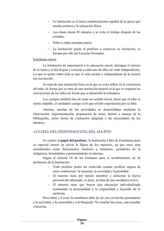  La Institución es el único establecimiento español de la época que
             enseña artística y la educación física.
            Las clases duran 45 minutos y se evita el trabajo después de las
             comidas.
            Niños y niñas estudian juntos.
            La Institución ayuda al profesor a conservar su formación, se
             forman por ello las Escuelas Normales.
Enseñanza moral.
        La Institución da importancia a la educación moral, distingue el terreno
de la razón y el del dogma y concede a cada uno de ellos un valor independiente.
Lo que se quiere sobre todo es que el valor propio e independiente de la ciencia
sea reconocido.
       Se trata de una institución laica en la que se evita influir en la conciencia
del niño, de forma que se trata de una institución neutral en la que se respetan las
convicciones de los niños de forma que se desarrolla la tolerancia.
        Los castigos también han de tener un sentido moral, hacer que el niño se
sienta culpable, el verdadero castigo es lo que el niño experimenta por su falta.
       Además, muchas de las actividades se desarrollaban mediante la
observación, experimentación, preparación de notas, lectura y manejo de la
bibliografía, como forma de evaluación adaptada a las necesidades de los
alumnos.

3.4 PAPEL DEL PROFESOR/PAPEL DEL ALUMNO

        En cuanto al papel del profesor, la Institución Libre de Enseñanza puso
su especial interés en elevar la figura de los maestros, ya que estos eran
considerados como funcionarios vitalicios y rutinarios, sacándoles de la
indigencia, formándoles y potenciándoles al máximo.
        Según el artículo 18 de los Estatutos para el nombramiento de de
profesores de la Institución:
             Todo profesor podrá ser removido cuando perdiese alguna de
                estas condiciones: la vacación, la severidad y la probidad.
             El maestro tiene por misión alumbrar y alimentar la fuerza
                personal del educando, es decir, se trata de una enseñanza activa.
             El maestro tiene que buscar una educación individualizada
                acentuando la personalidad y la originalidad y huyendo de lo
                uniforme.
        Para Giner y Cossío la enseñanza debe de ser una excitación permanente
a la actividad, a la curiosidad y a la búsqueda. No enseñar las cosas, sino enseñar
a hacerlas.


                                  Página
                                    10
 