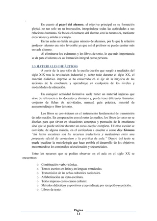 .
              En cuanto al papel del alumno, el objetivo principal es su formación
      global, no tan solo en su instrucción, integrándose todas las actividades a sus
      relaciones humanas. Se busca el contacto del alumno con la naturaliza, mediante
      excursiones y salidas al campo.
              En las aulas no había un gran número de alumnos, por lo que la relación
      profesor- alumno era más favorable ya que así el profesor se puede centrar más
      en cada alumno.
              Al eliminarse los exámenes y los libros de texto, lo que más importancia
      se da para el alumno es su formación integral como persona.

      3.5 MATERIALES DIDÁCTICOS
             A partir de la aparición de la escolarización que surgió a mediados del
      siglo XIX tras la revolución industrial y, sobre todo durante el siglo XX, el
      material didáctico impreso se ha convertido en el eje de la mayoría de las
      acciones de la enseñanza y aprendizaje en cualquiera de los niveles y
      modalidades de educación.

              En cualquier actividad formativa suele haber un material impreso que
      sirve de referencia a los docentes y alumnos y, puede tener diferentes formatos:
      conjunto de fichas de actividades, manual, guía práctica, material de
      autoaprendizaje o libro de texto.

             Los libros se convirtieron en el instrumento fundamental de transmisión
      de información. En comparación con el resto de medios, los libros de texto no se
      diseñan para que sirvan en situaciones concretas y puntuales de la enseñanza
      sino que se puede utilizar durante un curso escolar completo. El texto escolar se
      convierte, de alguna manera, en el curriculum a enseñar o como dice Gimeno
      “los textos escolares son los recursos traductores y mediadores entre una
      propuesta oficial de curriculum y la práctica de aula.” Dentro del texto se
      puede localizar la metodología que hace posible el desarrollo de los objetivos
      encontrándose los contenidos seleccionados y secuenciados.

      Entre los recursos que se podían observar en el aula en el siglo XX se
encuentran:

         o   Combinación verbo-icónica.
         o   Textos escritos en latín y en lenguas vernáculas.
         o   Transmisión de las señas culturales nacionales.
         o   Alfabetización en lecto-escritura.
         o   Texto impreso como canon cultural.
         o   Métodos didácticos expositivos y aprendizaje por recepción-repetición.
         o   Libros de texto.




                                       Página
                                         11
 