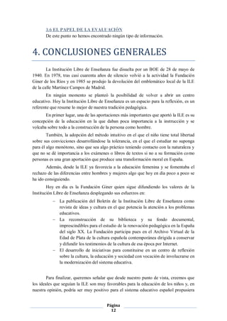 3.6 EL PAPEL DE LA EVALUACIÓN
       De este punto no hemos encontrado ningún tipo de información.


4. CONCLUSIONES GENERALES
        La Institución Libre de Enseñanza fue disuelta por un BOE de 28 de mayo de
1940. En 1978, tras casi cuarenta años de silencio volvió a la actividad la Fundación
Giner de los Ríos y en 1985 se produjo la devolución del emblemático local de la ILE
de la calle Martínez Campos de Madrid.
       En ningún momento se planteó la posibilidad de volver a abrir un centro
educativo. Hoy la Institución Libre de Enseñanza es un espacio para la reflexión, es un
referente que resume lo mejor de nuestra tradición pedagógica.
       En primer lugar, una de las aportaciones más importantes que aportó la ILE es su
concepción de la educación en la que daban poca importancia a la instrucción y se
volcaba sobre todo a la construcción de la persona como hombre.
        También, la adopción del método intuitivo en el que el niño tiene total libertad
sobre sus convicciones desarrollándose la tolerancia, en el que el estudiar no suponga
para él algo monótono, sino que sea algo práctico teniendo contacto con la naturaleza y
que no se dé importancia a los exámenes o libros de textos si no a su formación como
personas es una gran aportación que produce una transformación moral en España.
       Además, desde la ILE ya favorecía a la educación femenina y se fomentaba el
rechazo de las diferencias entre hombres y mujeres algo que hoy en día poco a poco se
ha ido consiguiendo.
        Hoy en día es la Fundación Giner quien sigue difundiendo los valores de la
Institución Libre de Enseñanza desplegando sus esfuerzos en:
            La publicación del Boletín de la Institución Libre de Enseñanza como
             revista de ideas y cultura en el que potencia la atención a los problemas
             educativos.
            La reconstrucción de su biblioteca y su fondo documental,
             imprescindibles para el estudio de la renovación pedagógica en la España
             del siglo XX. La Fundación participa pues en el Archivo Virtual de la
             Edad de Plata de la cultura española contemporánea dirigida a conservar
             y difundir los testimonios de la cultura de esa época por Internet.
            El desarrollo de iniciativas para constituirse en un centro de reflexión
             sobre la cultura, la educación y sociedad con vocación de involucrarse en
             la modernización del sistema educativa.


        Para finalizar, queremos señalar que desde nuestro punto de vista, creemos que
los ideales que seguían la ILE son muy favorables para la educación de los niños y, en
nuestra opinión, podría ser muy positivo para el sistema educativo español propusiera


                                        Página
                                          12
 