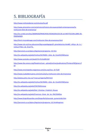 5. BIBLIOGRAFÍA
http://www.institutodemer.es/articulos/ile.pdf

http://www.almendron.com/artehistoria/historia-de-espana/edad-contemporanea/la-
institucion-libre-de-ensenanza/

http://es.scribd.com/doc/36004620/PRINCIPIOS-PEDAGOGICOS-DE-LA-INSTITUCION-LIBRE-DE-
ENSENANZA

http://html.rincondelvago.com/institucion-libre-de-ensenanza.html

http://www.uhu.es/cine.educacion/figuraspedagogia/0_ginerdelosrios.htm#El_influjo_de_la_I
nstituci??ibre_de_Ense??a_

http://personal.us.es/alporu/legislacion/programa_ILE.htm

http://es.wikipedia.org/wiki/Instituci%C3%B3n_Libre_de_Ense%C3%B1anza

http://www.youtube.com/watch?v=FLVcabNr2x0

http://www.ibe.unesco.org/fileadmin/user_upload/archive/publications/ThinkersPdf/giners.P
DF

http://www.enciclopedia-aragonesa.com/voz.asp?voz_id=7120

http://www.ciudaddemujeres.com/articulos/La-Institucion-Libre-de-Ensenanza

http://platea.pntic.mec.es/~macruz/regenta/XIX.html

http://es.wikipedia.org/wiki/Instituci%C3%B3n_Libre_de_Ense%C3%B1anza

http://es.wikipedia.org/wiki/C%C3%A1novas

http://es.wikipedia.org/wiki/Karl_Christian_Friedrich_Krause

http://es.wikipedia.org/wiki/Francisco_Giner_de_los_R%C3%ADos

http://www.biografiasyvidas.com/biografia/a/azcarate_gumersindo.htm

http://personal.us.es/alporu/legislacion/programa_ILE.htm#regimen




                                          Página
                                            14
 