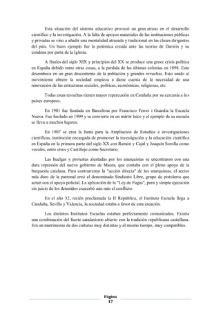 Esta situación del sistema educativo provocó un gran atraso en el desarrollo
científico y la investigación. A la falta de apoyos materiales de las instituciones públicas
y privadas se vino a añadir una mentalidad atrasada y tradicional en las clases dirigentes
del país. Un buen ejemplo fue la polémica creada ante las teorías de Darwin y su
condena por parte de la Iglesia.

       A finales del siglo XIX y principios del XX se produce una grave crisis política
en España debido entre otras cosas, a la perdida de las últimas colonias en 1898. Esto
desemboca en un gran descontento de la población y grandes revueltas. Esto unido al
movimiento obrero la sociedad empieza a darse cuenta de la necesidad de una
renovación de las estructuras sociales, políticas, económicas, religiosas, etc.

        Todas estas revueltas tienen mayor repercusión en Cataluña por su cercanía a los
países europeos.

        En 1901 fue fundada en Barcelona por Francisco Ferrer i Guardia la Escuela
Nueva. Fue fusilado en 1909 y se convierte en un mártir laico y el ejemplo de su escuela
se lleva a muchos lugares.

        En 1907 se crea la Junta para la Ampliación de Estudios e investigaciones
científicas, institución encargada de promover la investigación y la educación científica
en España en la primera parte del siglo XX con Ramón y Cajal y Joaquín Sorolla como
vocales, entre otros y Castillejo como Secretario.

        Las huelgas y protestas alentadas por los anarquistas se encontraron con una
dura represión del nuevo gobierno de Maura, que contaba con el pleno apoyo de la
burguesía catalana. Para contrarrestar la "acción directa" de los anarquistas, el sector
más duro de la patronal creó el denominado Sindicato Libre, grupo de pistoleros que
actuó con el apoyo policial. La aplicación de la "Ley de Fugas", pura y simple ejecución
sin juicio de los detenidos exacerbó aún más el conflicto.

       En el año 32, recién proclamada la II República, el Instituto Escuela llega a
Cataluña, Sevilla y Valencia, la sociedad estaba a favor de esta creación.

       Los distintos Institutos Escuelas estaban perfectamente comunicados. Existía
una combinación del fuerte catalanismo abierto con la tradición republicana castellana.
Era un matrimonio de dos culturas muy distintas y al mismo tiempo, muy compatibles.




                                          Página
                                            17
 