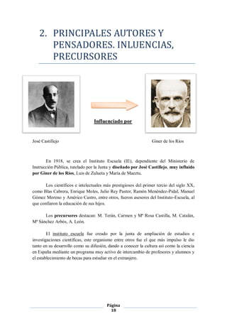 2. PRINCIPALES AUTORES Y
      PENSADORES. INLUENCIAS,
      PRECURSORES




                                 Influenciado por


José Castillejo                                                 Giner de los Ríos



       En 1918, se crea el Instituto Escuela (IE), dependiente del Ministerio de
Instrucción Pública, tutelado por la Junta y diseñado por José Castillejo, muy influido
por Giner de los Ríos, Luis de Zulueta y María de Maeztu.

       Los científicos e intelectuales más prestigiosos del primer tercio del siglo XX,
como Blas Cabrera, Enrique Moles, Julio Rey Pastor, Ramón Menéndez-Pidal, Manuel
Gómez Moreno y Américo Castro, entre otros, fueron asesores del Instituto-Escuela, al
que confiaron la educación de sus hijos.

      Los precursores destacan: M. Terán, Carmen y Mª Rosa Castilla, M. Catalán,
Mª Sánchez Arbós, A. León.

        El instituto escuela fue creado por la junta de ampliación de estudios e
investigaciones científicas, este organismo entre otros fue el que más impulso le dio
tanto en su desarrollo como su difusión, dando a conocer la cultura así como la ciencia
en España mediante un programa muy activo de intercambio de profesores y alumnos y
el establecimiento de becas para estudiar en el extranjero.




                                        Página
                                          18
 