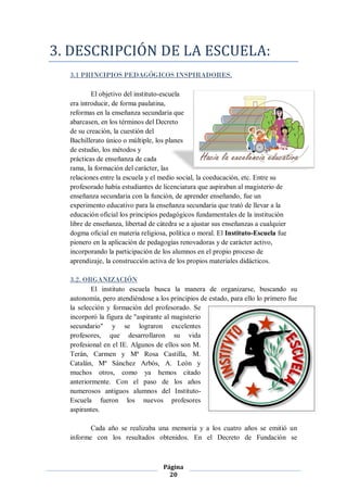 3. DESCRIPCIÓN DE LA ESCUELA:
  3.1 PRINCIPIOS PEDAGÓGICOS INSPIRADORES.

          El objetivo del instituto-escuela
  era introducir, de forma paulatina,
  reformas en la enseñanza secundaria que
  abarcasen, en los términos del Decreto
  de su creación, la cuestión del
  Bachillerato único o múltiple, los planes
  de estudio, los métodos y
  prácticas de enseñanza de cada
  rama, la formación del carácter, las
  relaciones entre la escuela y el medio social, la coeducación, etc. Entre su
  profesorado había estudiantes de licenciatura que aspiraban al magisterio de
  enseñanza secundaria con la función, de aprender enseñando, fue un
  experimento educativo para la enseñanza secundaria que trató de llevar a la
  educación oficial los principios pedagógicos fundamentales de la institución
  libre de enseñanza, libertad de cátedra se a ajustar sus enseñanzas a cualquier
  dogma oficial en materia religiosa, política o moral. El Instituto-Escuela fue
  pionero en la aplicación de pedagogías renovadoras y de carácter activo,
  incorporando la participación de los alumnos en el propio proceso de
  aprendizaje, la construcción activa de los propios materiales didácticos.

  3.2. ORGANIZACIÓN
          El instituto escuela busca la manera de organizarse, buscando su
  autonomía, pero atendiéndose a los principios de estado, para ello lo primero fue
  la selección y formación del profesorado. Se
  incorporó la figura de "aspirante al magisterio
  secundario" y se lograron excelentes
  profesores, que desarrollaron su vida
  profesional en el IE. Algunos de ellos son M.
  Terán, Carmen y Mª Rosa Castilla, M.
  Catalán, Mª Sánchez Arbós, A. León y
  muchos otros, como ya hemos citado
  anteriormente. Con el paso de los años
  numerosos antiguos alumnos del Instituto-
  Escuela fueron los nuevos profesores
  aspirantes.

         Cada año se realizaba una memoria y a los cuatro años se emitió un
  informe con los resultados obtenidos. En el Decreto de Fundación se



                                    Página
                                      20
 