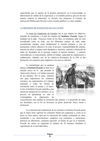 especificaba que el ingreso de la primera promoción en la Universidad, se
determinaría la validez de la experiencia y si resultaba positiva, para así de esta
manera mejorar la educación, se elevaría una propuesta al Consejo de
Instrucción Pública para llevarla a otras escuelas públicas y a otras ciudades.


3.3 MÉTODOS DE ENSEÑANZA/EVALUACIÓN

        La Junta de Ampliación de Estudios fue la que inspiró los objetivos,
métodos de enseñanza y el plan de estudios del Instituto- Escuela. Según el
fundador de la JAE, Francisco Giner de los Ríos, la enseñanza debe de estar
considerada como un todo, con los diferentes matices de cada etapa,
considerando siempre como fundamental la escuela primaria y con un
permanente criterio educativo en todo el proceso: responsabilidad del alumno,
relación de afecto y respeto entre discípulos y maestros, estímulo y desarrollo de
todas las facultades de la persona, respeto al entorno humano y cultural,
curiosidad por el conocimiento, afición al trabajo, capacidad de organización y
colaboración. Además, uno de los objetivos principales de la JAE es dar
formación a los maestros para adaptarlos a los nuevos métodos.

        La metodología que se propuso
aplicar el Instituto-Escuela se basó en el
método activo en el que primaba la
observación directa y el trabajo personal
de los alumnos. Por lo tanto, cobraron
una gran importancia los cuadernos
escolares, los experimentos, los trabajos
manuales y todas las formas de
correlación entre el pensar y el hacer.
Como el Instituto-Escuela aspiraba a una
educación integral de los alumnos, en su
proceso de aprendizaje no sólo se
contemplaban       la   adquisición    de
conocimientos sino también la formación del carácter y el desarrollo de todas
sus facultades, con el fin de favorecer su pleno desarrollo físico, moral e
intelectual.

        La evaluación del rendimiento de los alumnos el Instituto-Escuela pensó
que lo mejor sería: suprimir los exámenes finales por asignatura y, como ya se
hacía en otros países, optó por la valoración del trabajo continuado en clase,
atendiendo a sus intervenciones, cuadernos con resúmenes y anotaciones,
prácticas de laboratorio, exámenes parciales. El hecho de que en el Instituto-
Escuela las clases no superaran el número de 30 alumnos facilitaba el
seguimiento de su actividad diaria.



                                  Página
                                    21
 