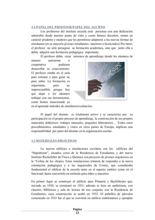 3.4 PAPEL DEL PROFESOR/PAPEL DEL ALUMNO
        Los profesores del instituto escuela eran personas con una dedicación
admirable desde nuestro punto de vista y como futuros docentes, tenían un
carácter prudente y modesto que les permitiese adaptarse a las nuevas formas de
enseñanza (en su mayoría jóvenes estudiantes- maestros o licenciados) Por tanto,
el profesor no sólo perseguía su formación académica, sino que junto ella a
debía adquirir una formación pedagógica importante.
        El profesor debía crear entornos de aprendizaje donde los alumnos de
manera        autónoma       o
cooperativa           pudiesen
desarrollar su conocimiento.
El profesor estaba en el aula
para orientar y para guiar no
para saber. La formación es
importante,       pero      no
imprescindible, porque hay
que dejar a los alumnos
trabajar con sus herramientas,
como hemos mencionado ya
en el apartado métodos de enseñanza/evaluación.

        El papel del alumno es totalmente activo y se caracteriza por su
participación en el propio proceso de aprendizaje, la construcción de sus propios
materiales didácticos: trabajos manuales, pequeños laboratorios… Todos estos
procedimientos, estudiados y vistos en otros países de Europa, implican una
responsabilidad por parte del alumno en la organización escolar.


3.5 MATERIALES DIDÁCTICOS

        Lo nuevos edificios e instalaciones escolares son los edificios del
“Hipódromo”, situados cerca de la Residencia de Estudiantes y del nuevo
Instituto Rockefeller de Física y Química con proyecto de jóvenes arquitectos en
la “Colina de los chopos. Estas instalaciones trataron de responder a la nueva
orientación pedagógica y a las inquietudes de Cossío, que consideraba
fundamental el edificio de la escuela tanto en el aspecto estético como en el
funcional, hasta convertirlo en estímulo para niños y maestros.

En primer lugar se construyó el edificio para Primaria y Bachillerato que,
iniciado en 1930, se terminará en 1931; además se hizo un auditórium, con
claustro, biblioteca y sala de lectura de uso conjunto con la Residencia de
Estudiantes, cuya construcción se acabó en 1932. El pabellón de párvulos
comenzado en 1933 fue el que se convirtió en edificio emblemático y ejemplar


                                 Página
                                   22
 