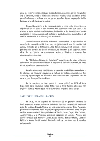 entre las construcciones escolares, estudiada minuciosamente en los tres grados
que la formaban, desde el mobiliario al material escolar, desde los árboles de los
pequeños huertos o jardines, con los que se pensaban formar un pequeño jardín
botánico, a la calefacción o la cocina.

       Un pasillo posterior a las clases orientado al norte podía convertirse en
ampliación de las aulas o ser utilizado para comunicar unas con otras. Los
roperos y aseos estaban perfectamente distribuidos y las instalaciones, como
calefacción y cocina, además del mobiliario, cuidadosamente estudiados en el
aspecto económico, en el estético y en el funcional.

       Además de estos recursos materiales estructurales se ayudaron de la
creación de materiales didácticos que encajaban con el plan de estudios del
centro, inspirado en la Institución Libre de Enseñanza, donde estaban muy
presentes los idiomas, las clases de música, la biblioteca y los deportes. Entre
ellos, las actividades, las excursiones, visitas a fábricas y museos, las
representaciones teatrales.

        La “Biblioteca literaria del Estudiante” que ofrecía a los niños y jóvenes
estudiantes una cuidada selección de lo mejor de la literatura española, en unos
textos accesibles a los destinatarios.

       Para los alumnos de Bachillerato, se organizó una Biblioteca circulante y
los alumnos de Primaria empezaron a valorar los trabajos realizados en los
Ateneos y ayudados por los profesores publicaron una obra conjunta de toda la
escuela, que llamaron Nuestro Libro.

      En la enseñanza de las ciencias La Junta publicó en 1931 el libro
Exposición de la enseñanza cíclica de la Física y de la Química elaborado por
Miguel Catalán y Andrés León con la experiencia adquirida en las clases.


3.6 EL PAPEL DE LA EVALUACIÓN

        En 1925, con la llegada a la Universidad de los primeros alumnos se
llevó a cabo una primera evaluación de la labor realizada y el resultado mostró el
éxito del Instituto-Escuela. Una de las peticiones fue la creación de un Patronato
permanente compuesto en su mayor parte por padres de alumnos, entre los que
estaban Menéndez-Pidal, Ortega, el doctor Calandre, María Goyri, Blas Cabrera,
Álvarez Ude… y el Patronato consideró necesario un Consejo Asesor, que
estuvo formado por Américo Castro, Pedro Salinas, Enrique Moles, Cándido
Bolívar y Xavier Zubiri, es decir los intelectuales y científicos más destacados
del momento.




                                 Página
                                   23
 