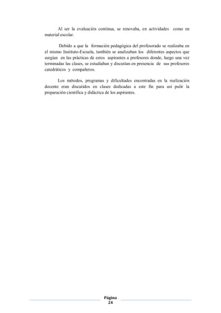 Al ser la evaluación continua, se renovaba, en actividades como en
material escolar.

        Debido a que la formación pedagógica del profesorado se realizaba en
el mismo Instituto-Escuela, también se analizaban los diferentes aspectos que
surgían en las prácticas de estos aspirantes a profesores donde, luego una vez
terminadas las clases, se estudiaban y discutían en presencia de sus profesores
catedráticos y compañeros.

       Los métodos, programas y dificultades encontradas en la realización
docente eran discutidos en clases dedicadas a este fin para así pulir la
preparación científica y didáctica de los aspirantes.




                                Página
                                  24
 
