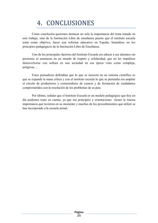 4. CONCLUSIONES
        Como conclusión queremos destacar no solo la importancia del tema tratado en
este trabajo, sino de la Institución Libre de enseñanza puesto que el instituto escuela
tenía como objetivo, hacer una reforma educativa en España, basándose en los
principios pedagógicos de la Institución Libre de Enseñanza.

       Uno de los principales factores del Instituto Escuela era educar a sus alumnos sin
presiones ni amenazas en un mundo de respeto y solidaridad, que no les impidiese
desenvolverse con soltura en una sociedad en esa época vista como compleja,
peligrosa…

        Estos pensadores defendían que lo que se necesita en un sistema científico es
que se expanda la masa crítica y con el instituto escuela lo que se pretendía era ampliar
el círculo de productores y consumidores de ciencia y de formación de ciudadanos
comprometidos con la resolución de los problemas de su país.

       Por último, señalar que el Instituto Escuela es un modelo pedagógico que hoy en
día podemos tener en cuenta, ya que sus principios y orientaciones tienen la misma
importancia que tuvieron en su momento y muchos de los procedimientos que utilizó se
han incorporado a la escuela actual.




                                        Página
                                          25
 
