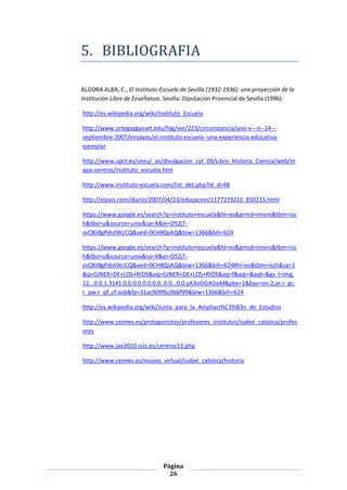 5. BIBLIOGRAFIA

ALGORA ALBA, C., El Instituto-Escuela de Sevilla (1932-1936): una proyección de la
Institución Libre de Enseñanza. Sevilla: Diputación Provincial de Sevilla (1996).

http://es.wikipedia.org/wiki/Instituto_Escuela

http://www.ortegaygasset.edu/fog/ver/223/circunstancia/ano-v---n--14---
septiembre-2007/ensayos/el-instituto-escuela--una-experiencia-educativa-
ejemplar

http://www.upct.es/seeu/_as/divulgacion_cyt_09/Libro_Historia_Ciencia/web/m
apa-centros/instituto_escuela.htm

http://www.instituto-escuela.com/list_det.php?id_d=48

http://elpais.com/diario/2007/04/23/educacion/1177279210_850215.html

https://www.google.es/search?q=instituto+escuela&hl=es&prmd=imvns&tbm=isc
h&tbo=u&source=univ&sa=X&ei=D52jT-
zvC8iI8gPdotWcCQ&ved=0CH8QsAQ&biw=1366&bih=624

https://www.google.es/search?q=instituto+escuela&hl=es&prmd=imvns&tbm=isc
h&tbo=u&source=univ&sa=X&ei=D52jT-
zvC8iI8gPdotWcCQ&ved=0CH8QsAQ&biw=1366&bih=624#hl=es&tbm=isch&sa=1
&q=GINER+DE+LOS+RIOS&oq=GINER+DE+LOS+RIOS&aq=f&aqi=&aql=&gs_l=img.
12...0.0.1.3141.0.0.0.0.0.0.0.0..0.0...0.0.yA3sIDGAGoM&pbx=1&bav=on.2,or.r_gc.
r_pw.r_qf.,cf.osb&fp=31ac909f6c066f99&biw=1366&bih=624

http://es.wikipedia.org/wiki/Junta_para_la_Ampliaci%C3%B3n_de_Estudios

http://www.ceimes.es/protagonistas/profesores_institutos/isabel_catolica/profes
ores

http://www.jae2010.csic.es/centros13.php

http://www.ceimes.es/museo_virtual/isabel_catolica/historia




                               Página
                                 26
 