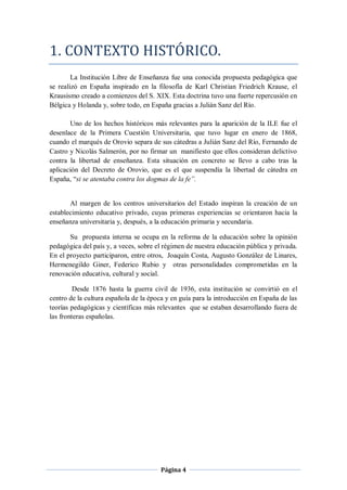1. CONTEXTO HISTÓRICO.
        La Institución Libre de Enseñanza fue una conocida propuesta pedagógica que
se realizó en España inspirado en la filosofía de Karl Christian Friedrich Krause, el
Krausismo creado a comienzos del S. XIX. Esta doctrina tuvo una fuerte repercusión en
Bélgica y Holanda y, sobre todo, en España gracias a Julián Sanz del Río.

       Uno de los hechos históricos más relevantes para la aparición de la ILE fue el
desenlace de la Primera Cuestión Universitaria, que tuvo lugar en enero de 1868,
cuando el marqués de Orovio separa de sus cátedras a Julián Sanz del Río, Fernando de
Castro y Nicolás Salmerón, por no firmar un manifiesto que ellos consideran delictivo
contra la libertad de enseñanza. Esta situación en concreto se llevo a cabo tras la
aplicación del Decreto de Orovio, que es el que suspendía la libertad de cátedra en
España, “si se atentaba contra los dogmas de la fe”.


       Al margen de los centros universitarios del Estado inspiran la creación de un
establecimiento educativo privado, cuyas primeras experiencias se orientaron hacia la
enseñanza universitaria y, después, a la educación primaria y secundaria.

       Su propuesta interna se ocupa en la reforma de la educación sobre la opinión
pedagógica del país y, a veces, sobre el régimen de nuestra educación pública y privada.
En el proyecto participaron, entre otros, Joaquín Costa, Augusto González de Linares,
Hermenegildo Giner, Federico Rubio y otras personalidades comprometidas en la
renovación educativa, cultural y social.

         Desde 1876 hasta la guerra civil de 1936, esta institución se convirtió en el
centro de la cultura española de la época y en guía para la introducción en España de las
teorías pedagógicas y científicas más relevantes que se estaban desarrollando fuera de
las fronteras españolas.




                                       Página 4
 