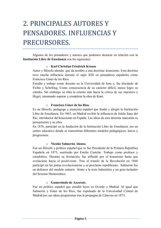 2. PRINCIPALES AUTORES Y
PENSADORES. INFLUENCIAS Y
PRECURSORES.
       Algunos de los pensadores y autores que podemos destacar en relación con la
Institución Libre de Enseñanza son los siguientes:

                 o Karl Christian Friedrich Krause
      Autor y filósofo alemán que da nombre a una doctrina: krausismo. Esta doctrina
      tuvo mucha influencia durante el siglo XIX en pensadores españoles como
      Francisco Giner de los Ríos.
      Estudio y trabajo como docente en la Universidad de Jena y, fue discípulo de
      Fichte y Schelling. Como consecuencia de su carácter difícil, nunca logro su
      cátedra. Sin embargo su obra la oriento más hacia la crítica de sus maestros y
      Hegel, intentando superar y completar la obra de Kant.

                o Francisco Giner de los Ríos.
      Es un filósofo, pedagogo y ensayista español que fundó y dirigió la Institución
      Libre de Enseñanza. En 1863, en Madrid recibió la influencia de Julián Sanz del
      Rio, introductor del krausismo en España. Las ideas de esta doctrina marcarán su
      pensamiento y su obra.
      En 1876, participó en la fundación de la Institución Libre de Enseñanza: era un
      centro educativo donde se transmitían diferentes modelos pedagógicos, laicos y
      progresistas.

                 o Nicolás Salmerón Alonso.
      Fue un filósofo y político español que se fue Presidente de la Primera Republica
      Española en 1873, sustituido por Emilio Castelar. Trabajo como profesor y
      catedrático. Durante su formación, fue influido por el krausismo hasta que
      evoluciono hacia el positivismo. Tras el triunfo de la Revolución en 1868
      participó en las juntas revolucionarias y se proclamo republicano. Salmerón fue
      un defensor del modelo unitario frente a la tesis federalista y un gran luchador
      del Sexenio Democrático.

               o Gumersindo de Azcarate.
      Fue un político español que estudió leyes en Oviedo y Madrid. Al igual que
      Salmerón y Giner de los Ríos, fue expulsado de la Universidad Central de
      Madrid por sus ideas progresistas tras la propugna de Cánovas en 1875.




                                     Página 5
 