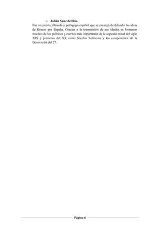 o Julián Sanz del Rio.
Fue un jurista, filósofo y pedagogo español que se encargó de difundir las ideas
de Krause por España. Gracias a la transmisión de sus ideales se formaron
muchos de los políticos y escritos más importantes de la segunda mitad del siglo
XIX y primeros del XX como Nicolás Salmerón y los componentes de la
Generación del 27.




                               Página 6
 