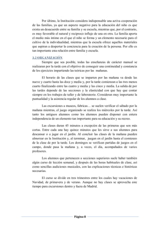 Por último, la Institución considera indispensable una activa cooperación
de las familias, ya que un aspecto negativo para la educación del niño es que
exista un desacuerdo entre su familia y su escuela, mientras que, por el contrario,
es muy favorable el natural y reciproco influjo de una en otra. La familia aporta
el medio más íntimo en el que el niño se forma y un elemento necesario para el
cultivo de la individualidad, mientras que la escuela ofrece aquellos materiales
que aspiran a despertar la conciencia para la creación de la persona. Por ello es
tan importante esta relación entre familia y escuela.

3.2 ORGANIZACIÓN
        Siempre que sea posible, todas las enseñanzas de carácter manual se
realizaran por la tarde con el objetivo de conseguir una continuidad y constancia
de los ejercicios impartiendo las teóricas por las mañanas.

        El horario de las clases que se imparten por las mañana va desde las
nueve y cuarto hasta las doce y media y, por la tarde comienzan a las tres menos
cuarto finalizando entre las cuatro y media y las cinco y media. La salida de por
las tardes depende de las secciones y la elasticidad con que hay que contar
siempre en los trabajos de taller y de laboratorio. Consideran muy importante la
puntualidad y la asistencia regular de los alumnos a clase.

       Las excursiones a museos, fabricas… se suelen verificar el sábado por la
mañana mientras, el juego organizado se realiza los miércoles por la tarde. Así
tanto los antiguos alumnos como los alumnos pueden disponer con entera
independencia de un elemento tan importante para su educación y su recreo.

        Las clases duran 45 minutos a excepción de las primeras que son más
cortas. Entre cada una hay quince minutos que les sirve a sus alumnos para
descansar o a jugar en el jardín. Al concluir las clases de la mañana pueden
almorzar en la Institución y, al terminar, juegan en el jardín hasta el comienzo
de la clase de por la tarde. Los domingos se verifican partidas de juegos en el
campo, donde pasa la mañana y, a veces, el día, acompañados de varios
profesores.

       Los alumnos que pertenecen a secciones superiores suele haber también
algún curso de lección semanal, y después de las horas habituales de clase, así
como sencillas audiciones musicales, con las explicaciones técnicas e históricas
necesarias.

       El curso se divide en tres trimestres entre los cuales hay vacaciones de
Navidad, de primavera y de verano. Aunque no hay clases se aprovecha este
tiempo para excursiones dentro y fuera de Madrid.




                                 Página 8
 