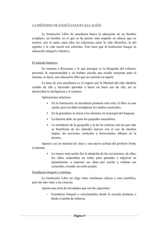 3.3 MÉTODOS DE ENSEÑANZA/EVALUACIÓN

        La Institución Libre de enseñanza busca la educación de un hombre
completo, un hombre en el que se ha puesto más empeño en educar que en
instruir, por lo tanto, para ellos las relaciones entre la vida filosófica, la del
espíritu y la vida moral son estrechas. Esto hace que la Institución busque la
educación integral e intuitiva.


El método Intuitivo.
       Se remonta a Rousseau y lo que persigue es la búsqueda del esfuerzo
personal, la espontaneidad y un trabajo escolar que resulte atrayente para el
alumno, es decir, una educación libre que no consiste en repetir.
       La base de esta enseñanza es el respeto por la libertad del niño dándole
sentido de ella y haciendo aprender a hacer un buen uso de ella, así se
desarrollan la inteligencia y el carácter.
       Aplicaciones prácticas:
              En la Institución, la enseñanza primaria será oral; el libro es una
               ayuda, pero no debe reemplazar los medios esenciales.
              En la gramática se inicia a los alumnos en el porqué del lenguaje.
              La historia debe ser para los pequeños anecdótica.
              La enseñanza de la geografía y la de las ciencias son las que más
               se benefician de los métodos nuevos con el uso de muchos
               mapas, las secciones verticales y horizontales, dibujos en la
               pizarra…
       Aparece así un material de clase y una nueva actitud del profesor frente
al alumno.
              La mayor innovación fue la adopción de las excursiones, de ellas,
               los niños redactaban un relato para aprender a objetivar su
               pensamiento, a expresar sus ideas por escrito y ordenar sus
               recuerdos, creando un estilo propio.
Enseñanza integral y continua.
       La Institución Libre no elige entre enseñanza clásica y otra científica,
pero de más valor a las ciencias.
       Aporta una serie de novedades que son las siguientes:
            Enseñanza Integral o enciclopédica desde la escuela primaria o
             desde el jardín de infancia.




                                 Página 9
 