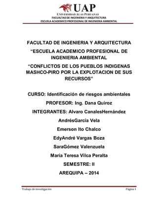 FACUALTAD DE INGENIERIA Y ARQUITECTURA
ESCUELA ACADEMICO PROFESIONAL DE INGENIERIA AMBIENTAL
Trabajo de investigación Página 1
FACULTAD DE INGENIERIA Y ARQUITECTURA
“ESCUELA ACADEMICO PROFESIONAL DE
INGENIERIA AMBIENTAL
“CONFLICTOS DE LOS PUEBLOS INDIGENAS
MASHCO-PIRO POR LA EXPLOTACION DE SUS
RECURSOS”
CURSO: Identificación de riesgos ambientales
PROFESOR: Ing. Dana Quiroz
INTEGRANTES: Alvaro CanalesHernández
AndrésGarcía Vela
Emerson Ito Chalco
EdyAndré Vargas Boza
SaraGómez Valenzuela
María Teresa Vilca Peralta
SEMESTRE: II
AREQUIPA – 2014
 