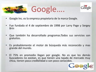 Google….
• Google Inc. es la empresa propietaria de la marca Google.

• Fue fundada el 4 de septiembre de 1998 por Larry Page y Sergey
  Brin

• Que también ha desarrollado programas.Todos sus servicios son
  gratuitos.

• Es probablemente el motor de búsqueda más reconocido y mas
  grande del mundo.

• El 75% en promedio llegan por google. No es que los demás
  buscadores no existan, es que tienen una tajada de mercado muy
  chica, tienen poca credibilidad o son poco conocidos.
 