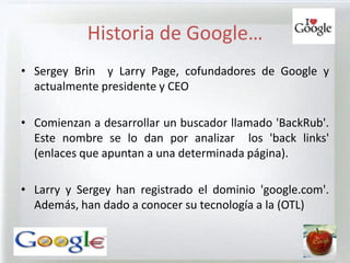 Historia de Google…
• Sergey Brin y Larry Page, cofundadores de Google y
  actualmente presidente y CEO

• Comienzan a desarrollar un buscador llamado 'BackRub'.
  Este nombre se lo dan por analizar los 'back links'
  (enlaces que apuntan a una determinada página).

• Larry y Sergey han registrado el dominio 'google.com'.
  Además, han dado a conocer su tecnología a la (OTL)
 