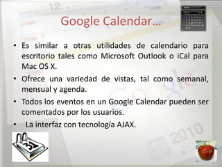 Google Calendar…
• Es similar a otras utilidades de calendario para
  escritorio tales como Microsoft Outlook o iCal para
  Mac OS X.
• Ofrece una variedad de vistas, tal como semanal,
  mensual y agenda.
• Todos los eventos en un Google Calendar pueden ser
  comentados por los usuarios.
• La interfaz con tecnología AJAX.
 