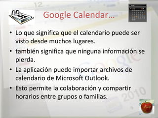 Google Calendar…
• Lo que significa que el calendario puede ser
  visto desde muchos lugares.
• también significa que ninguna información se
  pierda.
• La aplicación puede importar archivos de
  calendario de Microsoft Outlook.
• Esto permite la colaboración y compartir
  horarios entre grupos o familias.
 
