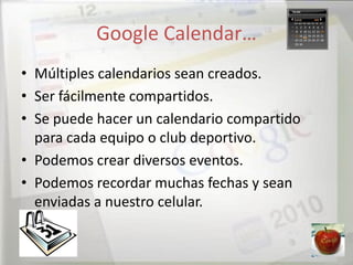 Google Calendar…
• Múltiples calendarios sean creados.
• Ser fácilmente compartidos.
• Se puede hacer un calendario compartido
  para cada equipo o club deportivo.
• Podemos crear diversos eventos.
• Podemos recordar muchas fechas y sean
  enviadas a nuestro celular.
 