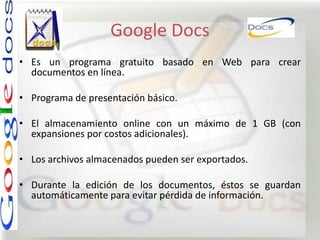Google Docs
• Es un programa gratuito basado en Web para crear
  documentos en línea.

• Programa de presentación básico.

• El almacenamiento online con un máximo de 1 GB (con
  expansiones por costos adicionales).

• Los archivos almacenados pueden ser exportados.

• Durante la edición de los documentos, éstos se guardan
  automáticamente para evitar pérdida de información.
 