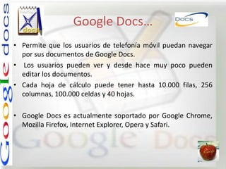 Google Docs…
• Permite que los usuarios de telefonía móvil puedan navegar
  por sus documentos de Google Docs.
• Los usuarios pueden ver y desde hace muy poco pueden
  editar los documentos.
• Cada hoja de cálculo puede tener hasta 10.000 filas, 256
  columnas, 100.000 celdas y 40 hojas.

• Google Docs es actualmente soportado por Google Chrome,
  Mozilla Firefox, Internet Explorer, Opera y Safari.
 