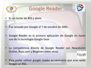 Google Reader
• Es un lector de RSS y atom.

• Fue lanzado por Google el 7 de octubre de 2005 .

• Google Reader es la primera aplicación de Google en hacer
  uso de la tecnología Google Gear

• La competencia directa de Google Reader son NewsGator
  Online, Rojo.com y Bloglines entre otros.

• Para poder utilizar google reader es necesario que esas webs
  tengan un RSS.
 