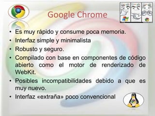 Google Chrome
• Es muy rápido y consume poca memoria.
• Interfaz simple y minimalista
• Robusto y seguro.
• Compilado con base en componentes de código
  abierto como el motor de renderizado de
  WebKit.
• Posibles incompatibilidades debido a que es
  muy nuevo.
• Interfaz «extraña» poco convencional
 
