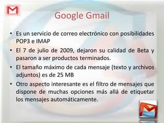 Google Gmail
• Es un servicio de correo electrónico con posibilidades
  POP3 e IMAP
• El 7 de julio de 2009, dejaron su calidad de Beta y
  pasaron a ser productos terminados.
• El tamaño máximo de cada mensaje (texto y archivos
  adjuntos) es de 25 MB
• Otro aspecto interesante es el filtro de mensajes que
  dispone de muchas opciones más allá de etiquetar
  los mensajes automáticamente.
 