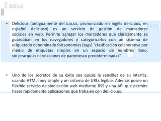 • Delicious (antiguamente del.icio.us, pronunciado en inglés delicious, en
  español delicioso) es un servicio de gestión de marcadores
  sociales en web. Permite agregar los marcadores que clásicamente se
  guardaban en los navegadores y categorizarlos con un sistema de
  etiquetado denominado folcsonomías (tags) “clasificación colaborativa por
  medio de etiquetas simples en un espacio de nombres llano,
  sin jerarquías ni relaciones de parentesco predeterminadas”



• Uno de los secretos de su éxito sea quizás la sencillez de su interfaz,
  usando HTML muy simple y un sistema de URLs legible. Además posee un
  flexible servicio de sindicación web mediante RSS y una API que permite
  hacer rápidamente aplicaciones que trabajen con del.icio.us.
 