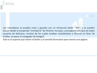 Los marcadores se pueden crear y guardar con un minúsculo botón “TAG”, y se pueden
buscar desde la estupenda “omnibarra” de Chrome. Así pues, ¿conseguirá esto que los leales
usuarios de Delicious, muchos de los cuales estaban resistiéndose a Chrome en favor de
Firefox, se pasen al navegador de Google?
Éste es el aspecto que tienen el botón y el sencillo formulario para marcar una página:
 